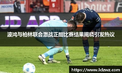 波鸿与柏林联合激战正酣比赛结果揭晓引发热议
