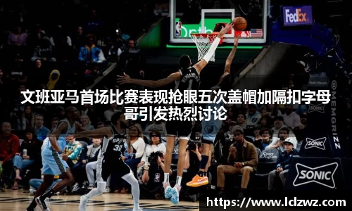 文班亚马首场比赛表现抢眼五次盖帽加隔扣字母哥引发热烈讨论