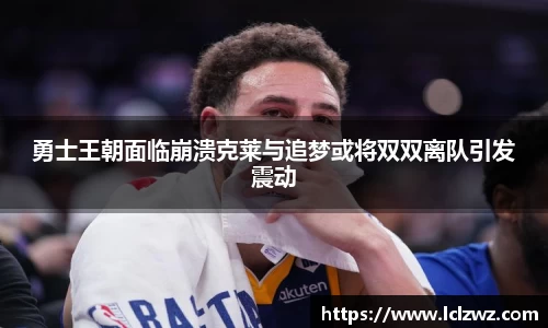 勇士王朝面临崩溃克莱与追梦或将双双离队引发震动