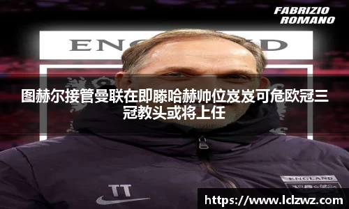 图赫尔接管曼联在即滕哈赫帅位岌岌可危欧冠三冠教头或将上任