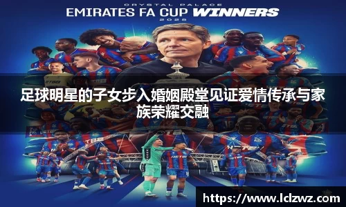 足球明星的子女步入婚姻殿堂见证爱情传承与家族荣耀交融