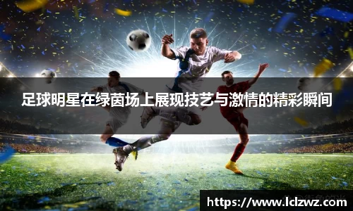 足球明星在绿茵场上展现技艺与激情的精彩瞬间