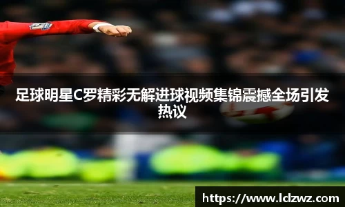 足球明星C罗精彩无解进球视频集锦震撼全场引发热议